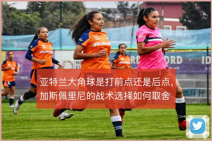 亚特兰大角球是打前点还是后点，加斯佩里尼的战术选择如何取舍