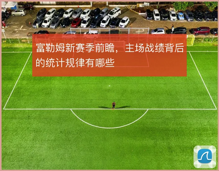 富勒姆新赛季前瞻，主场战绩背后的统计规律有哪些