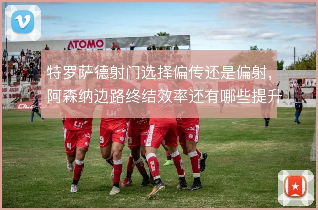 特罗萨德射门选择偏传还是偏射,阿森纳边路终结效率还有哪些提升空间