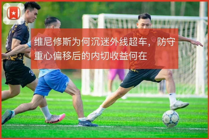维尼修斯为何沉迷外线超车,防守重心偏移后的内切收益何在