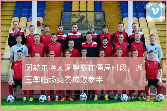 图赫尔换人调整多在僵局时段,近三季临场变奏成败参半