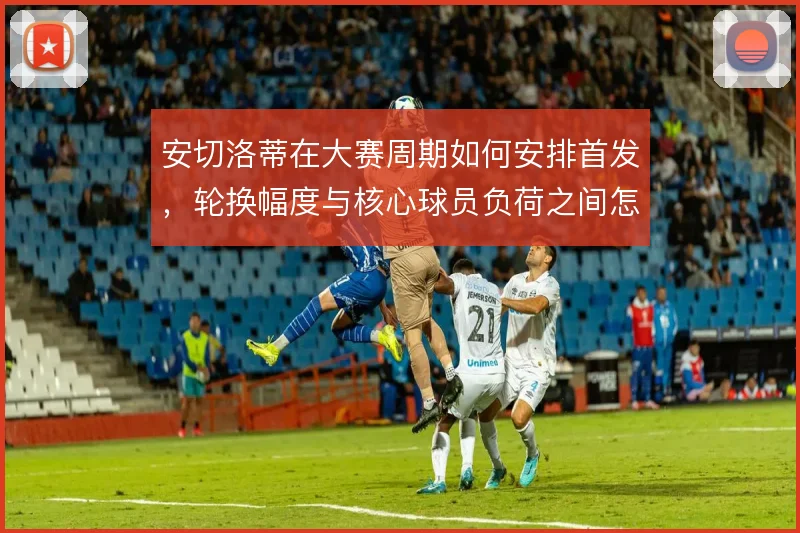安切洛蒂在大赛周期如何安排首发，轮换幅度与核心球员负荷之间怎么解