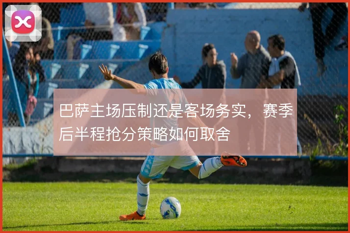 巴萨主场压制还是客场务实，赛季后半程抢分策略如何取舍