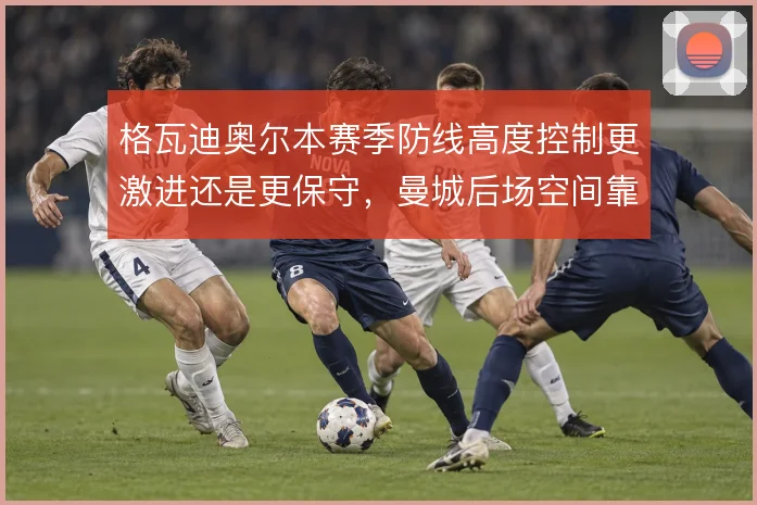 格瓦迪奥尔本赛季防线高度控制更激进还是更保守,曼城后场空间靠什么解