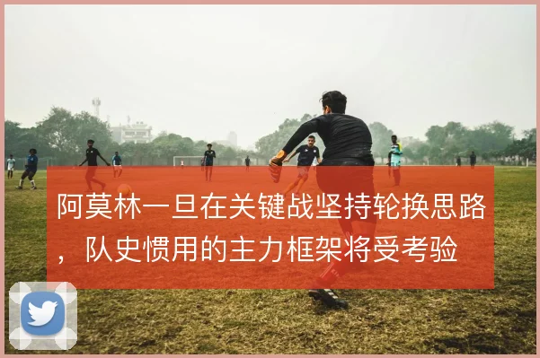 阿莫林一旦在关键战坚持轮换思路,队史惯用的主力框架将受考验