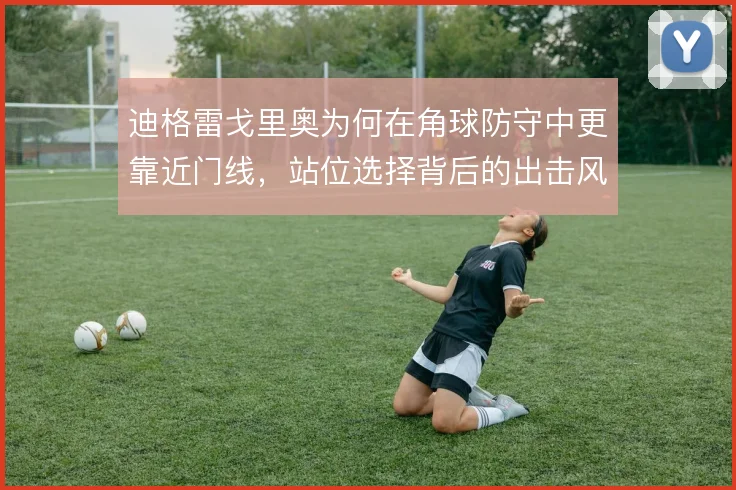 迪格雷戈里奥为何在角球防守中更靠近门线,站位选择背后的出击风险取舍
