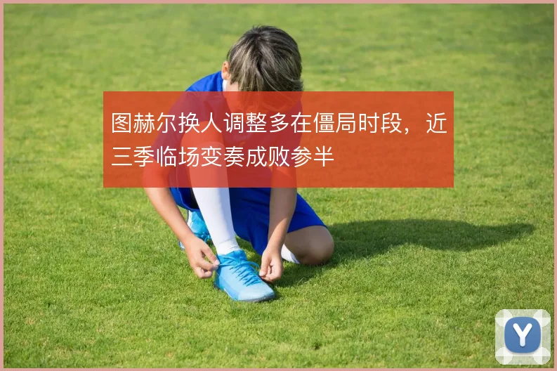 图赫尔换人调整多在僵局时段,近三季临场变奏成败参半