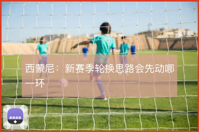 西蒙尼：新赛季轮换思路会先动哪一环