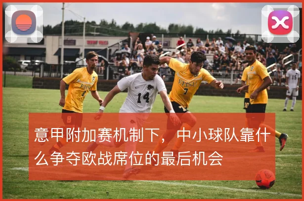 意甲附加赛机制下,中小球队靠什么争夺欧战席位的最后机会
