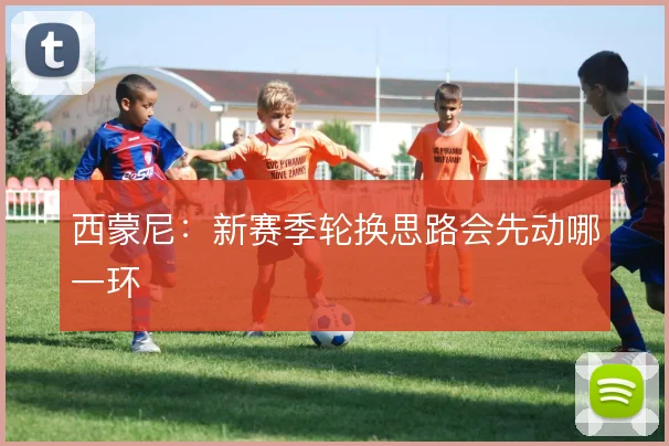 西蒙尼：新赛季轮换思路会先动哪一环