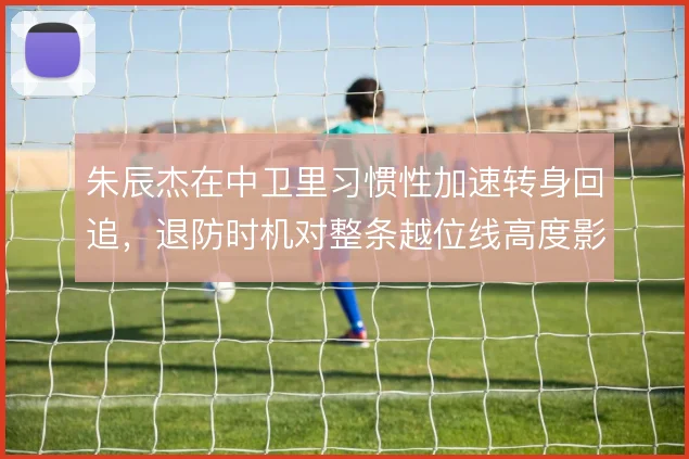 朱辰杰在中卫里习惯性加速转身回追，退防时机对整条越位线高度影响极大