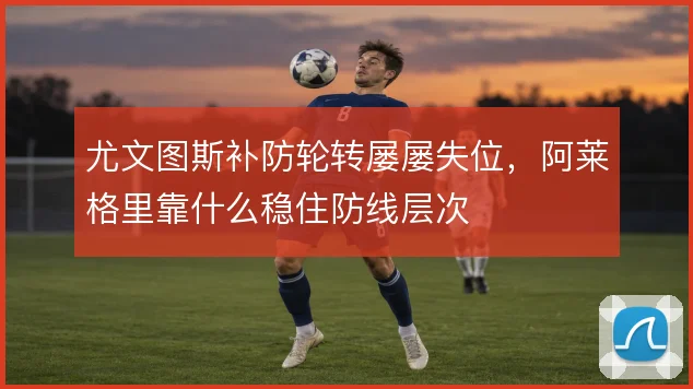 尤文图斯补防轮转屡屡失位，阿莱格里靠什么稳住防线层次