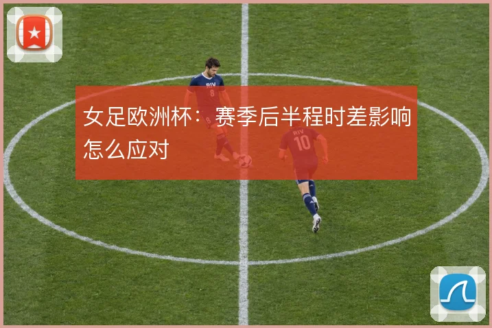 女足欧洲杯：赛季后半程时差影响怎么应对