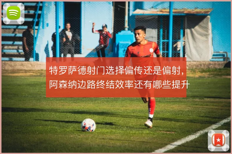 特罗萨德射门选择偏传还是偏射，阿森纳边路终结效率还有哪些提升空间