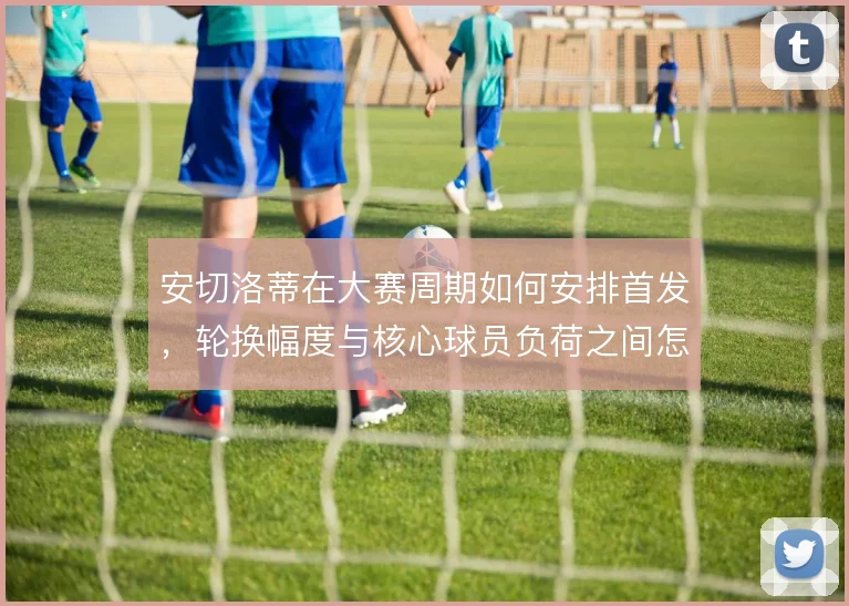 安切洛蒂在大赛周期如何安排首发，轮换幅度与核心球员负荷之间怎么解