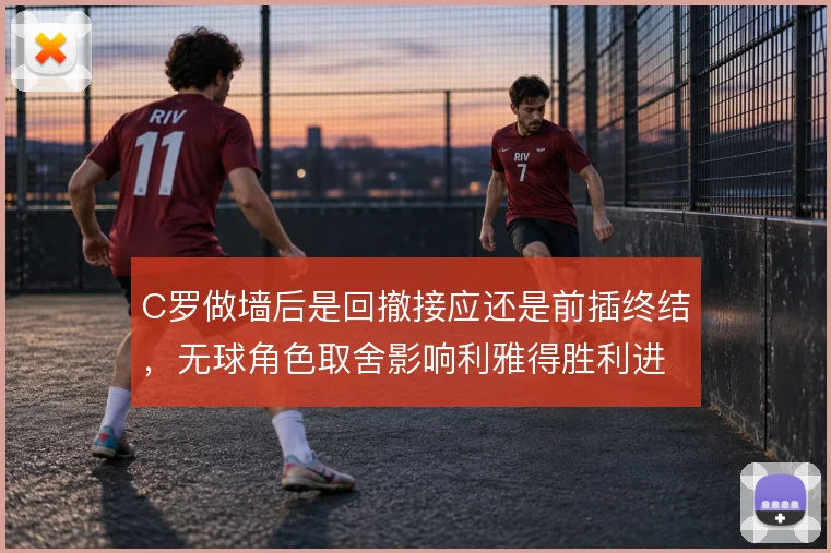C罗做墙后是回撤接应还是前插终结，无球角色取舍影响利雅得胜利进攻流动